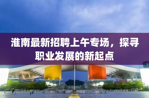 淮南最新招聘上午專(zhuān)場(chǎng)，探尋職業(yè)發(fā)展的新起點(diǎn)