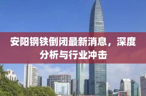 安陽鋼鐵倒閉最新消息，深度分析與行業(yè)沖擊