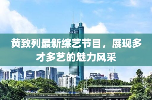 黃致列最新綜藝節(jié)目，展現(xiàn)多才多藝的魅力風采