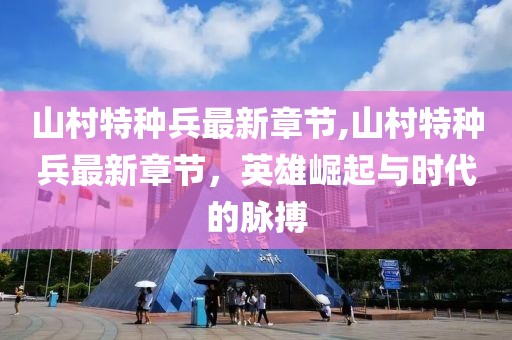 山村特種兵最新章節(jié),山村特種兵最新章節(jié)，英雄崛起與時代的脈搏
