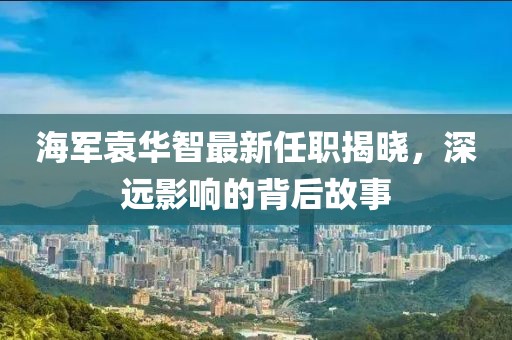 海軍袁華智最新任職揭曉，深遠影響的背后故事