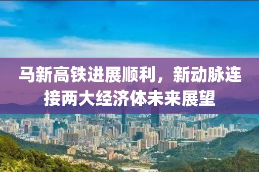 馬新高鐵進展順利，新動脈連接兩大經(jīng)濟體未來展望