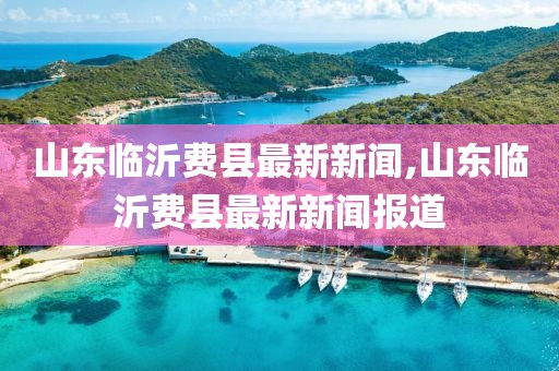 山東臨沂費(fèi)縣最新新聞,山東臨沂費(fèi)縣最新新聞報(bào)道