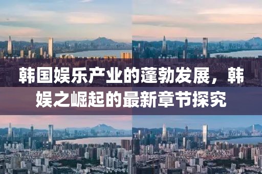 韓國娛樂產(chǎn)業(yè)的蓬勃發(fā)展，韓娛之崛起的最新章節(jié)探究