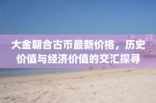 大金朝合古幣最新價(jià)格，歷史價(jià)值與經(jīng)濟(jì)價(jià)值的交匯探尋