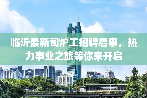 臨沂最新司爐工招聘啟事，熱力事業(yè)之旅等你來開啟