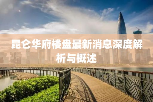 昆侖華府樓盤最新消息深度解析與概述