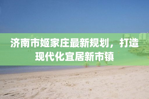 濟(jì)南市姬家莊最新規(guī)劃，打造現(xiàn)代化宜居新市鎮(zhèn)