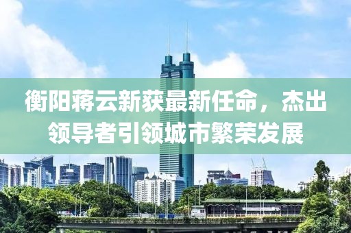 衡陽蔣云新獲最新任命，杰出領(lǐng)導(dǎo)者引領(lǐng)城市繁榮發(fā)展