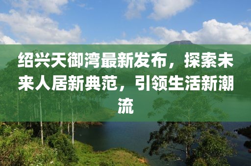 紹興天御灣最新發(fā)布，探索未來(lái)人居新典范，引領(lǐng)生活新潮流