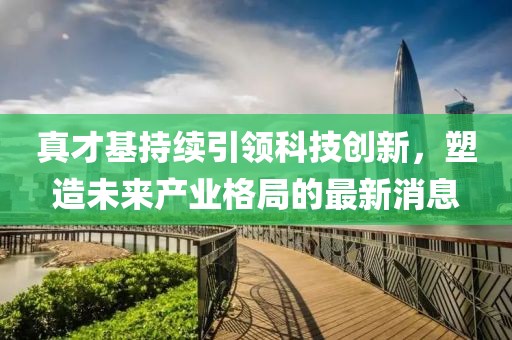 真才基持續(xù)引領(lǐng)科技創(chuàng)新，塑造未來(lái)產(chǎn)業(yè)格局的最新消息