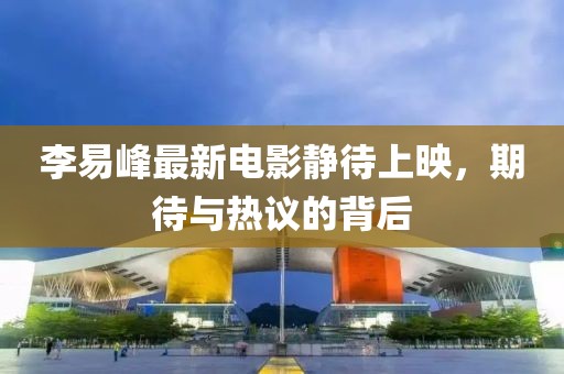 李易峰最新電影靜待上映，期待與熱議的背后