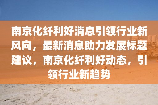 南京化纖利好消息引領(lǐng)行業(yè)新風(fēng)向，最新消息助力發(fā)展標(biāo)題建議，南京化纖利好動態(tài)，引領(lǐng)行業(yè)新趨勢