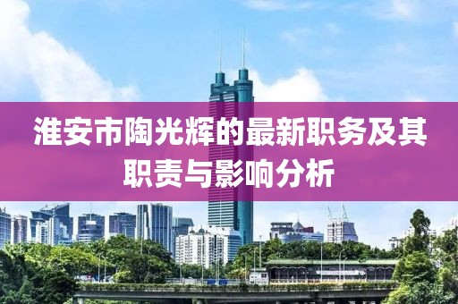 淮安市陶光輝的最新職務(wù)及其職責(zé)與影響分析