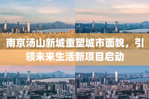 南京湯山新城重塑城市面貌，引領(lǐng)未來(lái)生活新項(xiàng)目啟動(dòng)