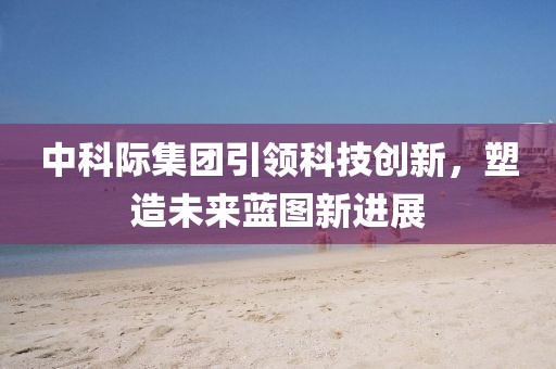 中科際集團(tuán)引領(lǐng)科技創(chuàng)新，塑造未來藍(lán)圖新進(jìn)展