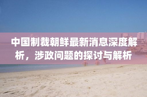 中國制裁朝鮮最新消息深度解析，涉政問題的探討與解析