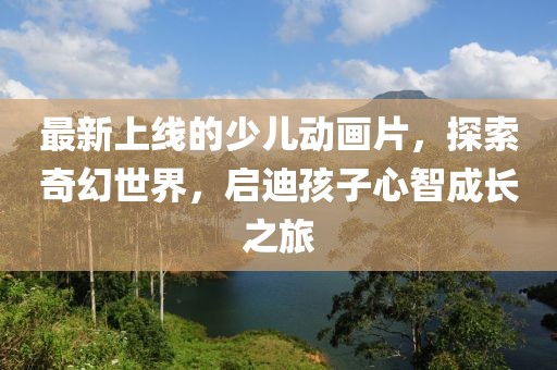 最新上線的少兒動(dòng)畫(huà)片，探索奇幻世界，啟迪孩子心智成長(zhǎng)之旅