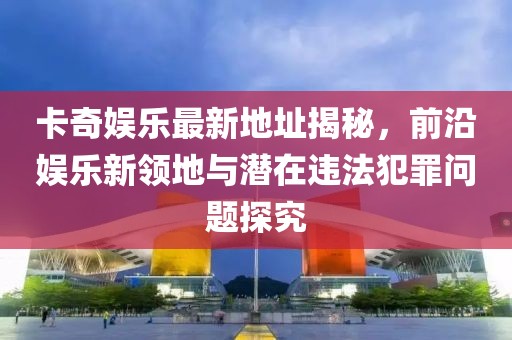 卡奇娛樂(lè)最新地址揭秘，前沿娛樂(lè)新領(lǐng)地與潛在違法犯罪問(wèn)題探究