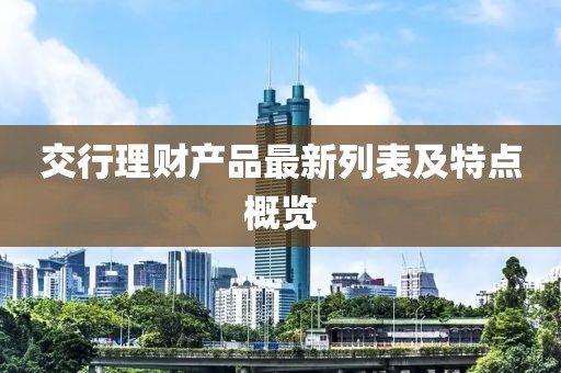 交行理財產(chǎn)品最新列表及特點(diǎn)概覽