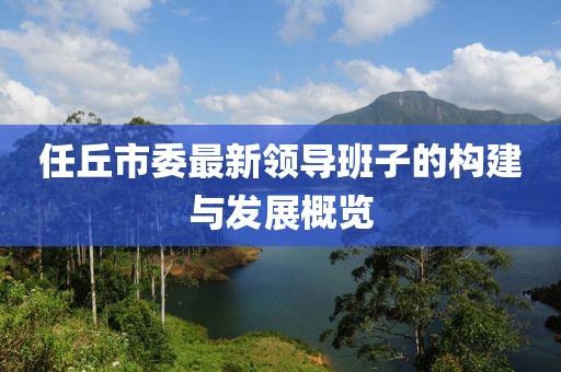 任丘市委最新領(lǐng)導(dǎo)班子的構(gòu)建與發(fā)展概覽