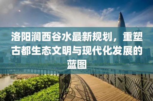 洛陽澗西谷水最新規(guī)劃，重塑古都生態(tài)文明與現(xiàn)代化發(fā)展的藍(lán)圖