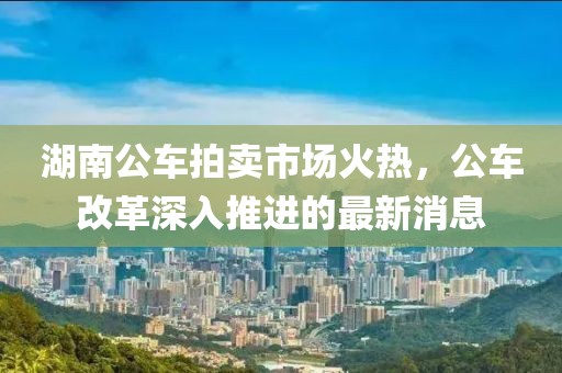 湖南公車拍賣市場火熱，公車改革深入推進的最新消息