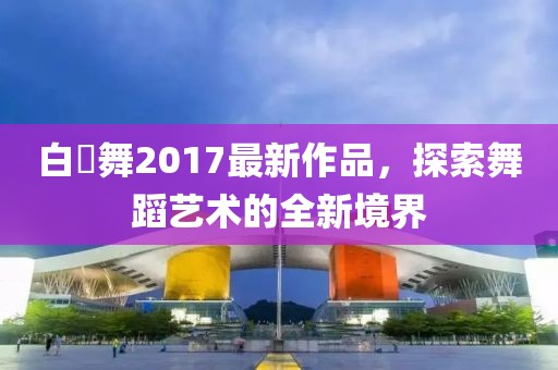 白咲舞2017最新作品，探索舞蹈藝術(shù)的全新境界