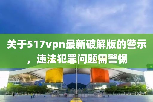 關(guān)于517vpn最新破解版的警示，違法犯罪問題需警惕