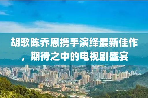 胡歌陳喬恩攜手演繹最新佳作，期待之中的電視劇盛宴