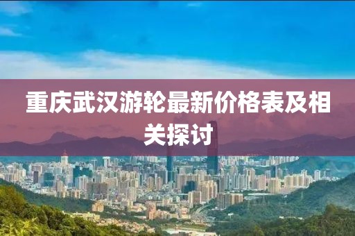 重慶武漢游輪最新價(jià)格表及相關(guān)探討