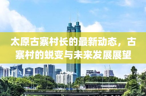 太原古寨村長的最新動態(tài)，古寨村的蛻變與未來發(fā)展展望