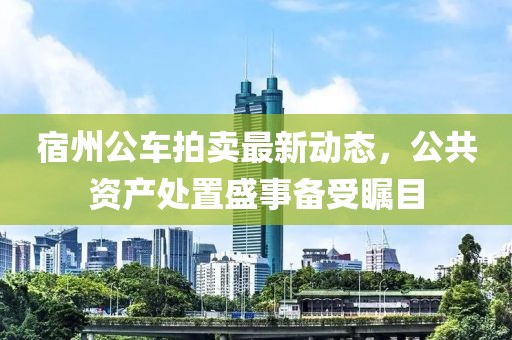 宿州公車拍賣最新動(dòng)態(tài)，公共資產(chǎn)處置盛事備受矚目