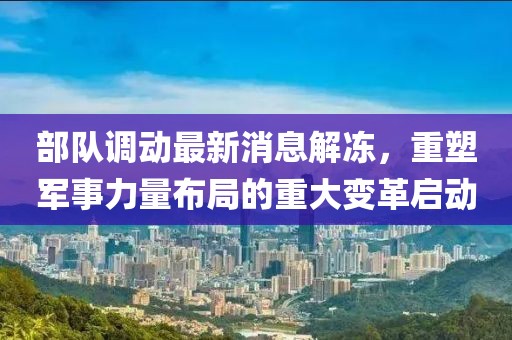 部隊調(diào)動最新消息解凍，重塑軍事力量布局的重大變革啟動
