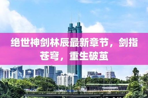 絕世神劍林辰最新章節(jié)，劍指蒼穹，重生破繭
