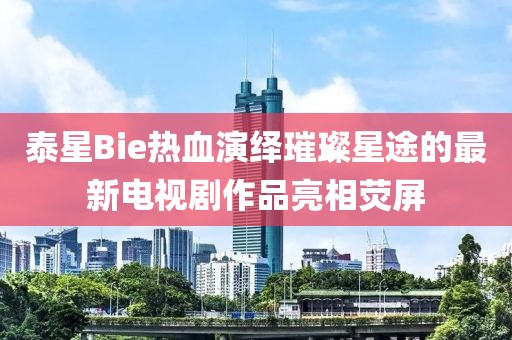 泰星Bie熱血演繹璀璨星途的最新電視劇作品亮相熒屏