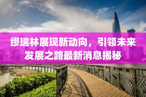 繆瑞林展現(xiàn)新動(dòng)向，引領(lǐng)未來發(fā)展之路最新消息揭秘