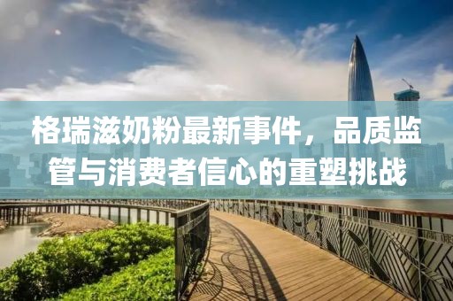 格瑞滋奶粉最新事件，品質(zhì)監(jiān)管與消費(fèi)者信心的重塑挑戰(zhàn)