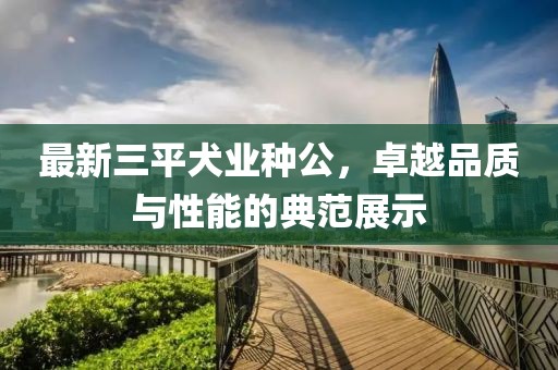 最新三平犬業(yè)種公，卓越品質(zhì)與性能的典范展示
