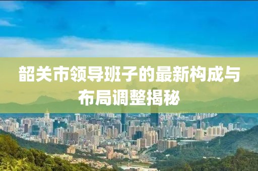 韶關(guān)市領(lǐng)導(dǎo)班子的最新構(gòu)成與布局調(diào)整揭秘