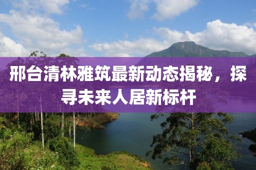邢臺清林雅筑最新動態(tài)揭秘，探尋未來人居新標桿