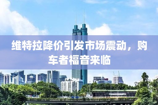 維特拉降價(jià)引發(fā)市場(chǎng)震動(dòng)，購(gòu)車者福音來(lái)臨