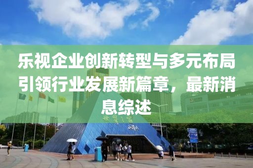 樂視企業(yè)創(chuàng)新轉型與多元布局引領行業(yè)發(fā)展新篇章，最新消息綜述
