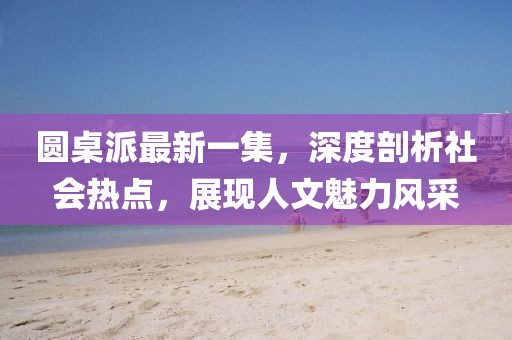 圓桌派最新一集，深度剖析社會(huì)熱點(diǎn)，展現(xiàn)人文魅力風(fēng)采