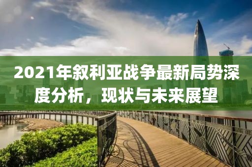 2021年敘利亞戰(zhàn)爭(zhēng)最新局勢(shì)深度分析，現(xiàn)狀與未來(lái)展望