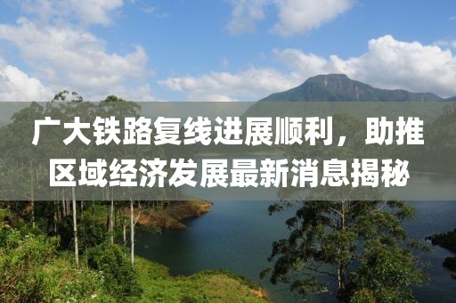 廣大鐵路復線進展順利，助推區(qū)域經(jīng)濟發(fā)展最新消息揭秘