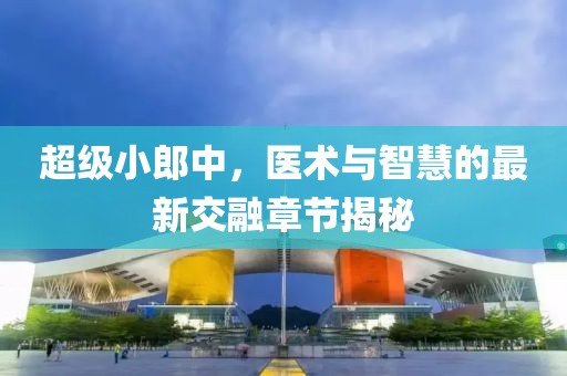 超級小郎中，醫(yī)術(shù)與智慧的最新交融章節(jié)揭秘