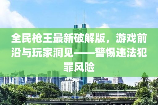 全民槍王最新破解版，游戲前沿與玩家洞見——警惕違法犯罪風(fēng)險