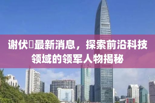 謝伏曕最新消息，探索前沿科技領(lǐng)域的領(lǐng)軍人物揭秘