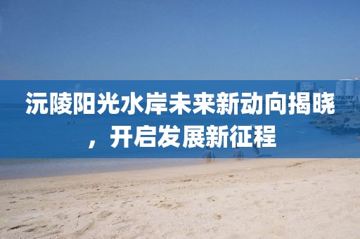沅陵陽光水岸未來新動向揭曉，開啟發(fā)展新征程